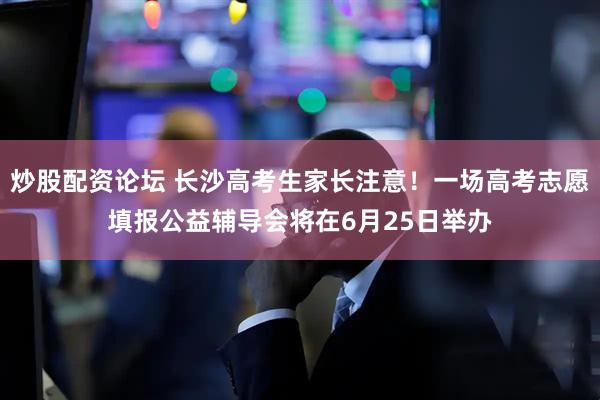 炒股配资论坛 长沙高考生家长注意！一场高考志愿填报公益辅导会将在6月25日举办