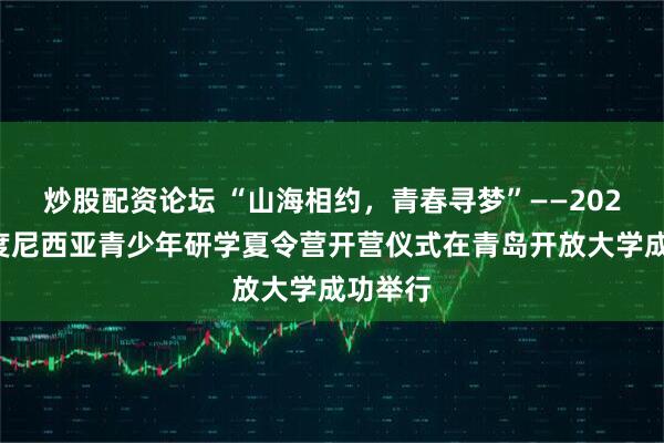 炒股配资论坛 “山海相约，青春寻梦”——2025年印度尼西亚青少年研学夏令营开营仪式在青岛开放大学成功举行