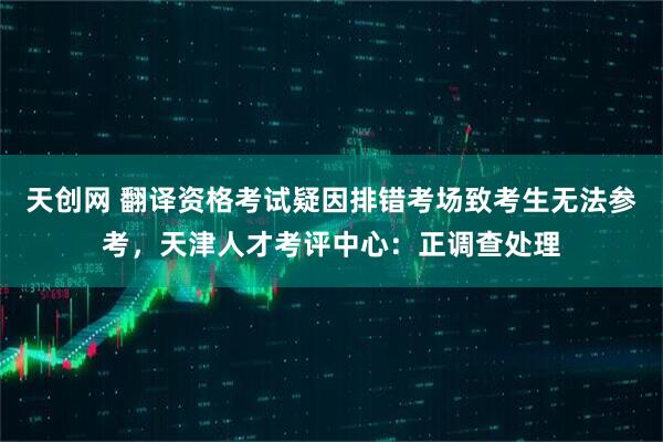 天创网 翻译资格考试疑因排错考场致考生无法参考，天津人才考评中心：正调查处理