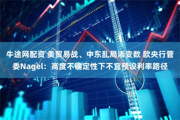 牛途网配资 美贸易战、中东乱局添变数 欧央行管委Nagel：高度不确定性下不宜预设利率路径