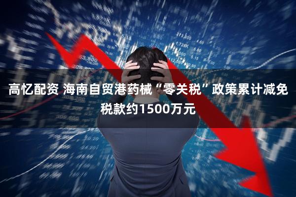 高忆配资 海南自贸港药械“零关税”政策累计减免税款约1500万元