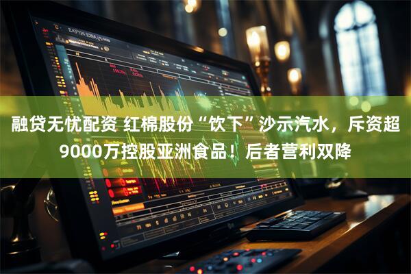 融贷无忧配资 红棉股份“饮下”沙示汽水，斥资超9000万控股亚洲食品！后者营利双降