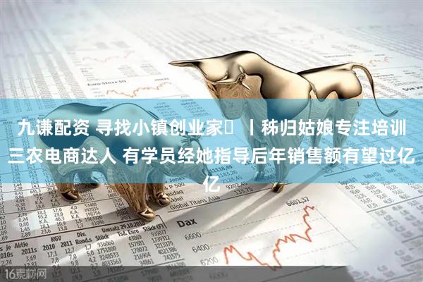 九谦配资 寻找小镇创业家㊴丨秭归姑娘专注培训三农电商达人 有学员经她指导后年销售额有望过亿