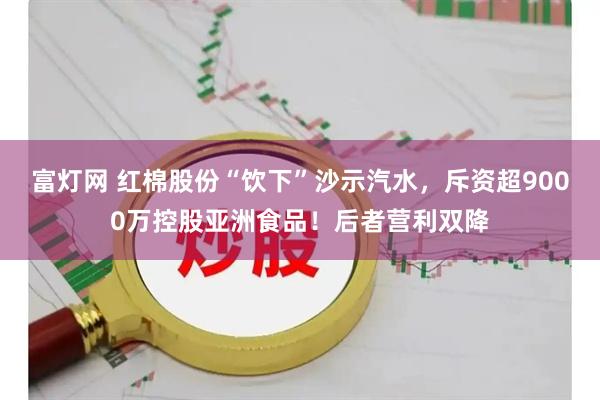 富灯网 红棉股份“饮下”沙示汽水，斥资超9000万控股亚洲食品！后者营利双降