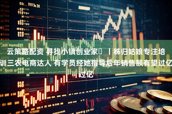 云策略配资 寻找小镇创业家㊴丨秭归姑娘专注培训三农电商达人 有学员经她指导后年销售额有望过亿
