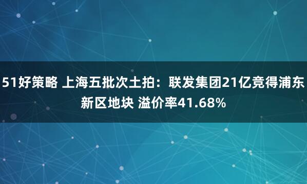 51好策略 上海五批次土拍：联发集团21亿竞得浦东新区地块 溢价率41.68%