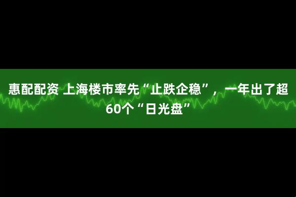 惠配配资 上海楼市率先“止跌企稳”，一年出了超60个“日光盘”