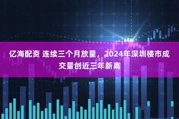 亿海配资 连续三个月放量，2024年深圳楼市成交量创近三年新高