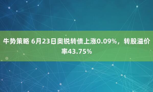 牛势策略 6月23日奥锐转债上涨0.09%，转股溢价率43.75%