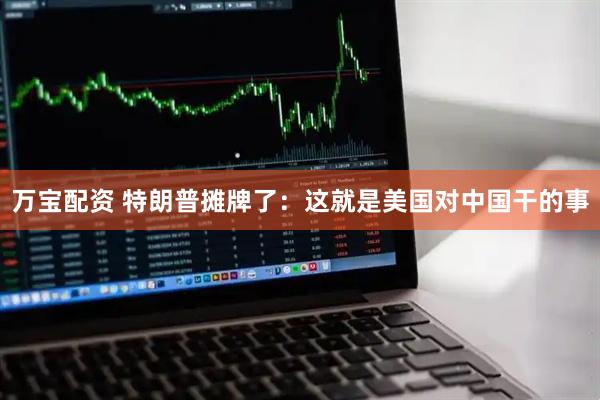 万宝配资 特朗普摊牌了：这就是美国对中国干的事