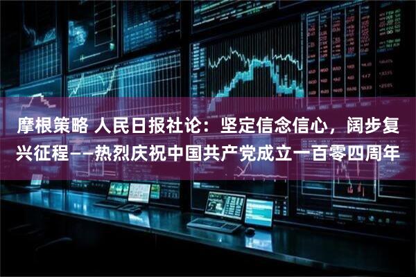 摩根策略 人民日报社论：坚定信念信心，阔步复兴征程——热烈庆祝中国共产党成立一百零四周年