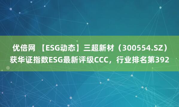 优倍网 【ESG动态】三超新材（300554.SZ）获华证指数ESG最新评级CCC，行业排名第392