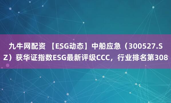 九牛网配资 【ESG动态】中船应急（300527.SZ）获华证指数ESG最新评级CCC，行业排名第308