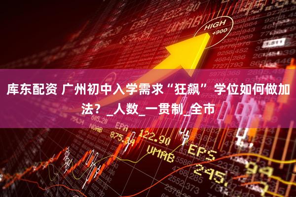 库东配资 广州初中入学需求“狂飙” 学位如何做加法？_人数_一贯制_全市