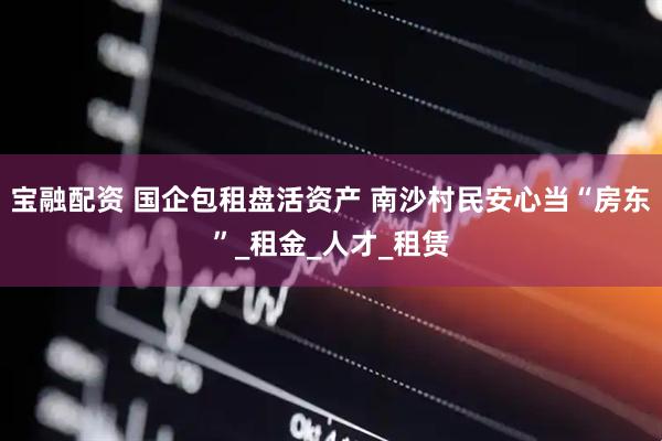 宝融配资 国企包租盘活资产 南沙村民安心当“房东”_租金_人才_租赁