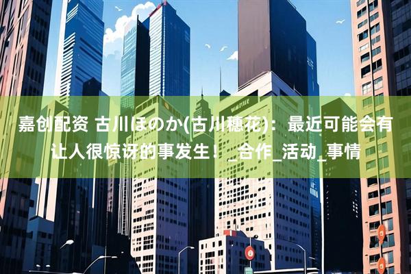 嘉创配资 古川ほのか(古川穗花)：最近可能会有让人很惊讶的事发生！_合作_活动_事情
