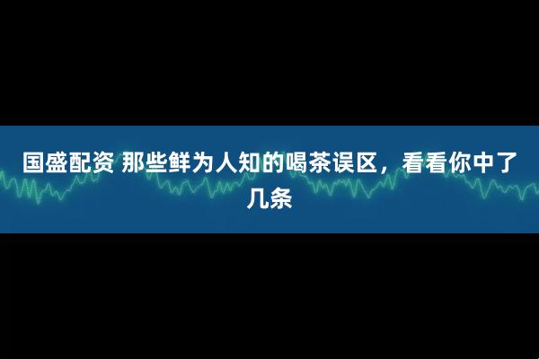 国盛配资 那些鲜为人知的喝茶误区，看看你中了几条