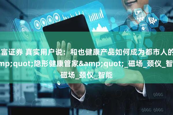 元富证券 真实用户说：和也健康产品如何成为都市人的&quot;隐形健康管家&quot;_磁场_颈仪_智能