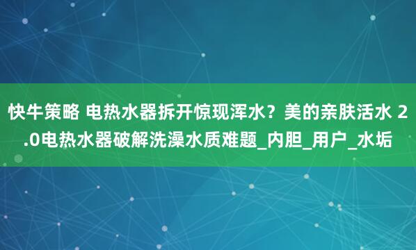 快牛策略 电热水器拆开惊现浑水？美的亲肤活水 2.0电热水器破解洗澡水质难题_内胆_用户_水垢