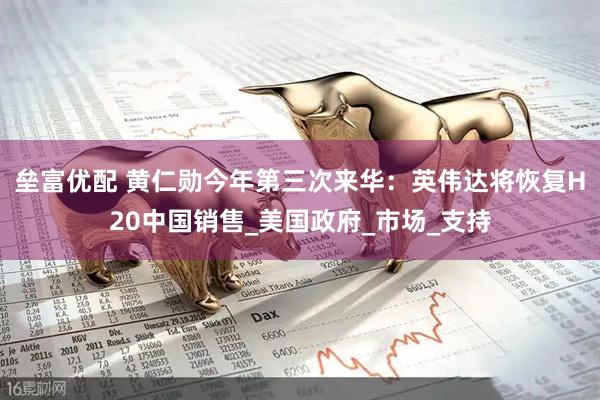 垒富优配 黄仁勋今年第三次来华：英伟达将恢复H20中国销售_美国政府_市场_支持