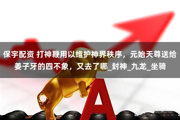 保宇配资 打神鞭用以维护神界秩序，元始天尊送给姜子牙的四不象，又去了哪_封神_九龙_坐骑