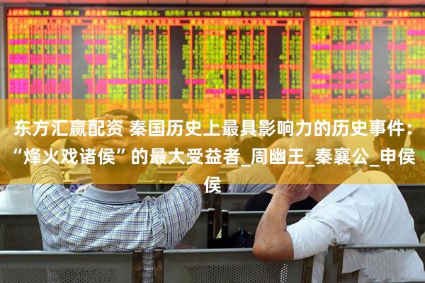 东方汇赢配资 秦国历史上最具影响力的历史事件：“烽火戏诸侯”的最大受益者_周幽王_秦襄公_申侯