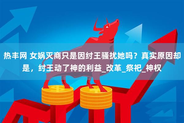 热丰网 女娲灭商只是因纣王骚扰她吗？真实原因却是，纣王动了神的利益_改革_祭祀_神权