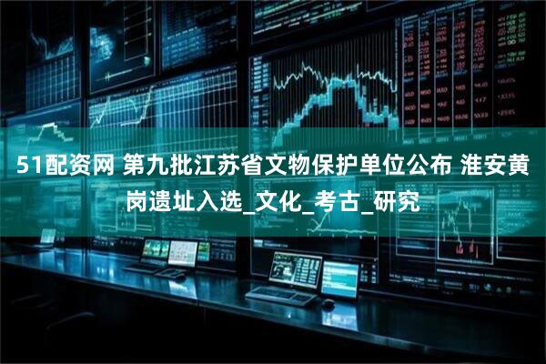 51配资网 第九批江苏省文物保护单位公布 淮安黄岗遗址入选_文化_考古_研究