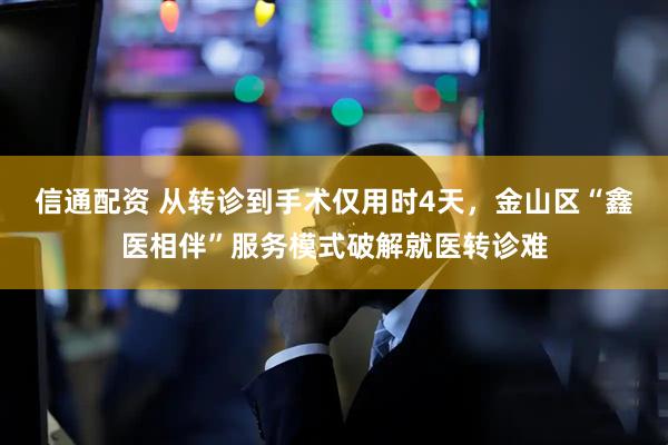 信通配资 从转诊到手术仅用时4天，金山区“鑫医相伴”服务模式破解就医转诊难