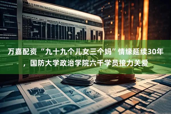万嘉配资 “九十九个儿女三个妈”情缘延续30年，国防大学政治学院六千学员接力关爱