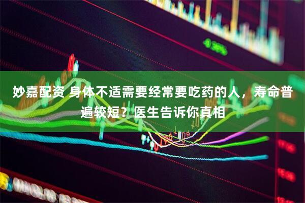 妙嘉配资 身体不适需要经常要吃药的人，寿命普遍较短？医生告诉你真相