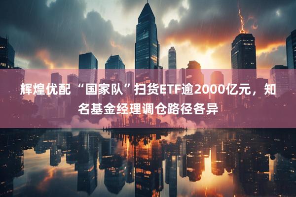 辉煌优配 “国家队”扫货ETF逾2000亿元，知名基金经理调仓路径各异