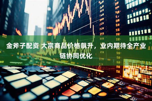 金斧子配资 大宗商品价格飙升，业内期待全产业链协同优化