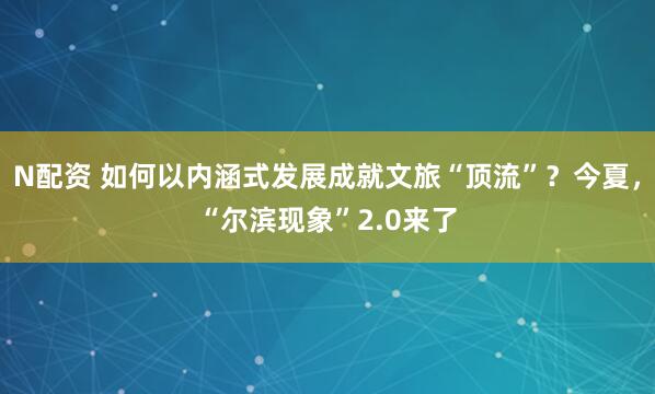 N配资 如何以内涵式发展成就文旅“顶流”？今夏，“尔滨现象”2.0来了