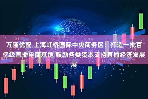 万隆优配 上海虹桥国际中央商务区：打造一批百亿级直播电商基地 鼓励各类资本支持直播经济发展