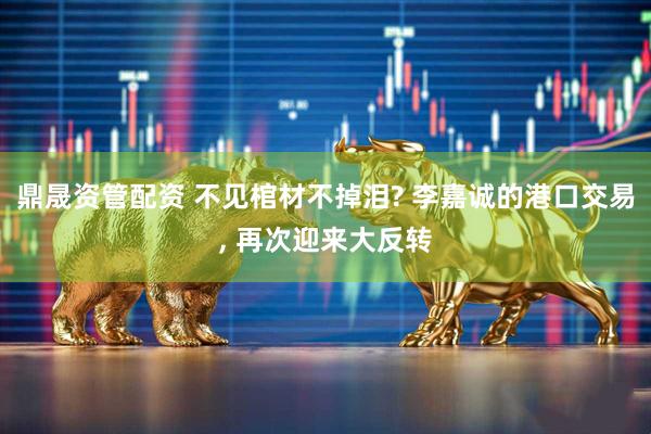 鼎晟资管配资 不见棺材不掉泪? 李嘉诚的港口交易, 再次迎来大反转