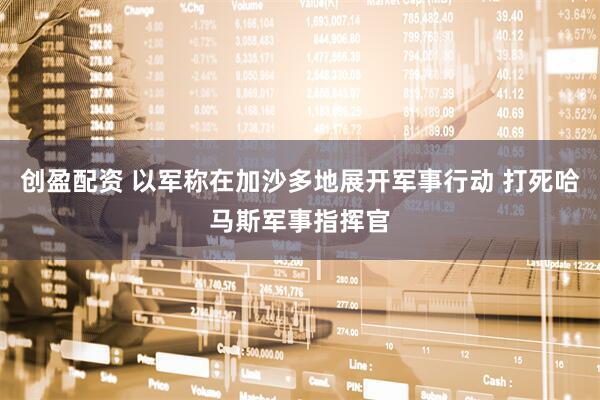 创盈配资 以军称在加沙多地展开军事行动 打死哈马斯军事指挥官