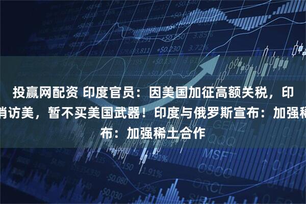 投赢网配资 印度官员：因美国加征高额关税，印防长取消访美，暂不买美国武器！印度与俄罗斯宣布：加强稀土合作