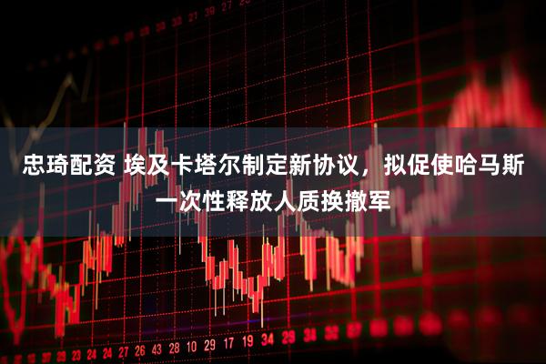 忠琦配资 埃及卡塔尔制定新协议，拟促使哈马斯一次性释放人质换撤军