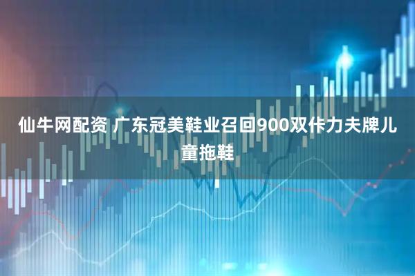 仙牛网配资 广东冠美鞋业召回900双佧力夫牌儿童拖鞋