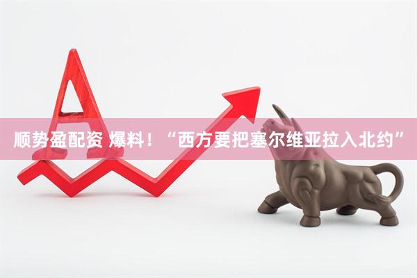 顺势盈配资 爆料！“西方要把塞尔维亚拉入北约”