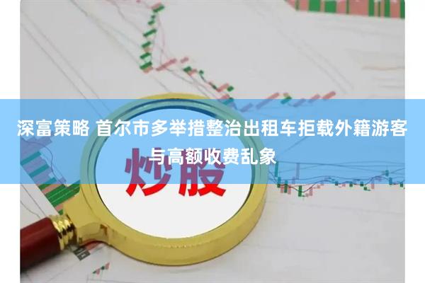 深富策略 首尔市多举措整治出租车拒载外籍游客与高额收费乱象