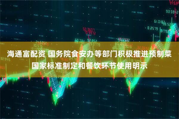 海通富配资 国务院食安办等部门积极推进预制菜国家标准制定和餐饮环节使用明示