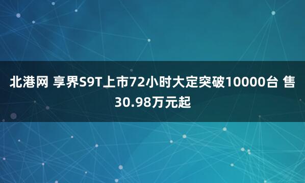 北港网 享界S9T上市72小时大定突破10000台 售30.98万元起