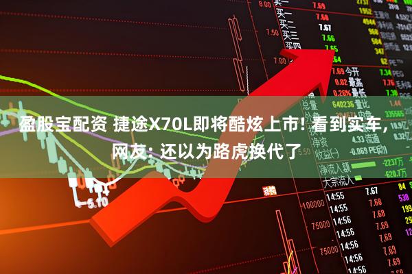 盈股宝配资 捷途X70L即将酷炫上市! 看到实车, 网友: 还以为路虎换代了