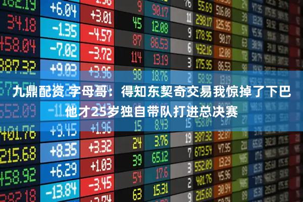 九鼎配资 字母哥：得知东契奇交易我惊掉了下巴他才25岁独自带队打进总决赛