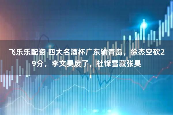 飞乐乐配资 四大名酒杯广东输青岛，徐杰空砍29分，李文昊废了，杜锋雪藏张昊