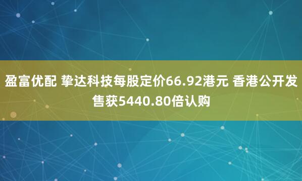 盈富优配 挚达科技每股定价66.92港元 香港公开发售获5440.80倍认购