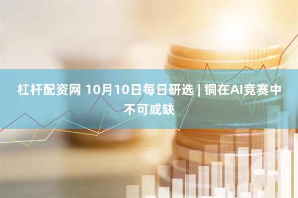 杠杆配资网 10月10日每日研选 | 铜在AI竞赛中不可或缺