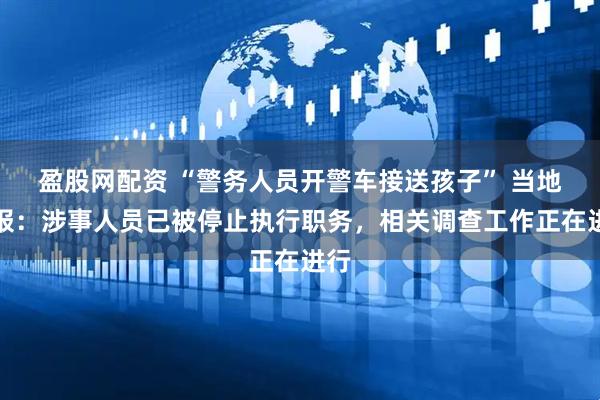 盈股网配资 “警务人员开警车接送孩子” 当地通报:涉事人员已被停止执行职务,相关调查工作正在进行